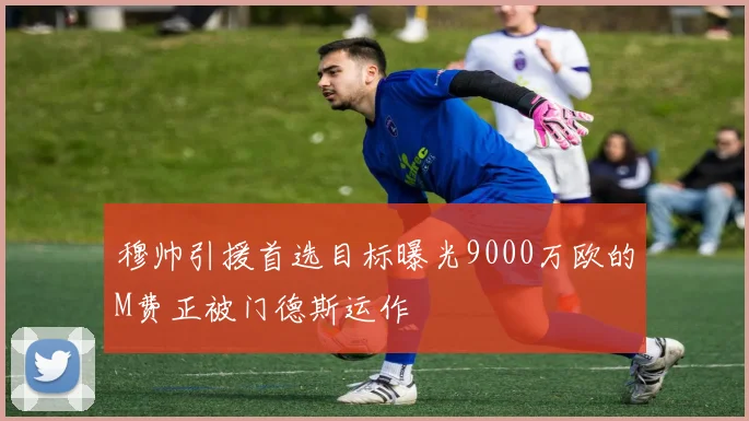 穆帅引援首选目标曝光9000万欧的M费正被门德斯运作