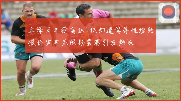 本泽马年薪高达1亿却遭侮辱性续约报价宣布无限期罢赛引发热议