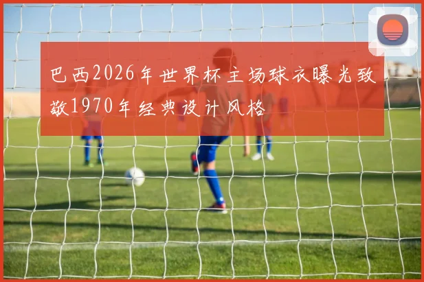 巴西2026年世界杯主场球衣曝光致敬1970年经典设计风格