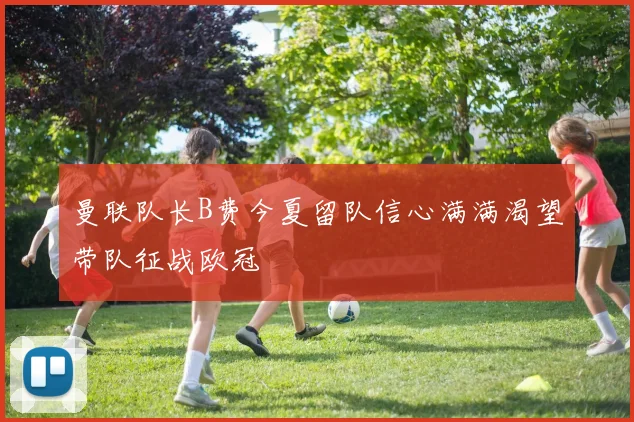 曼联队长B费今夏留队信心满满渴望带队征战欧冠