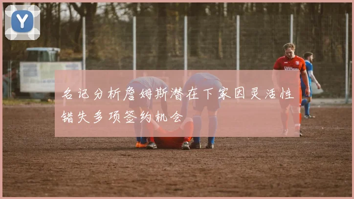 名记分析詹姆斯潜在下家因灵活性错失多项签约机会