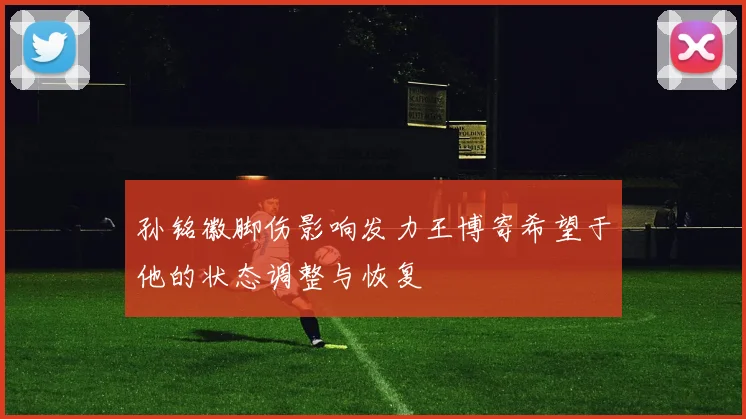 孙铭徽脚伤影响发力王博寄希望于他的状态调整与恢复