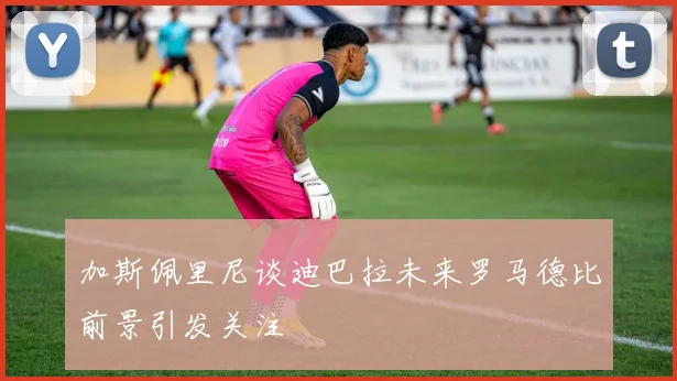 加斯佩里尼谈迪巴拉未来罗马德比前景引发关注