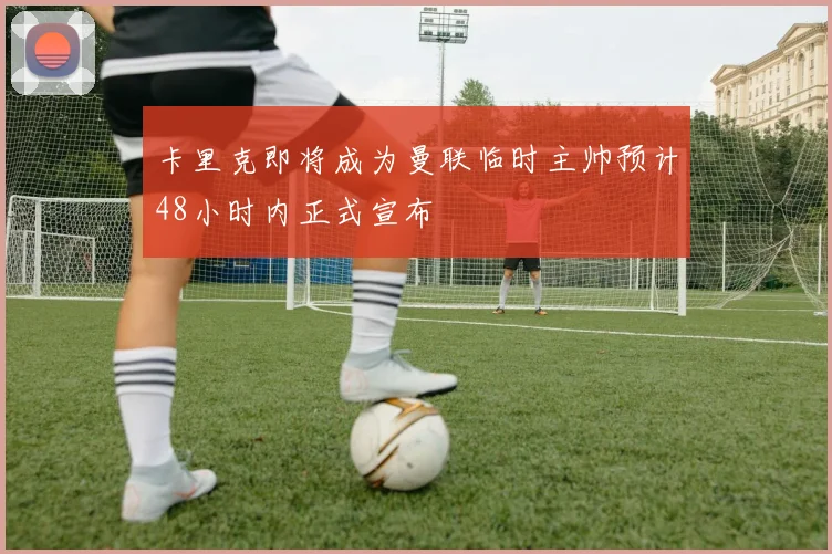 卡里克即将成为曼联临时主帅预计48小时内正式宣布