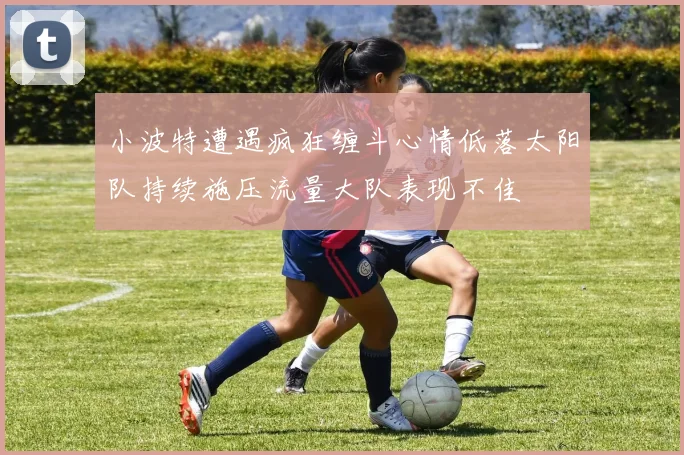 小波特遭遇疯狂缠斗心情低落太阳队持续施压流量大队表现不佳