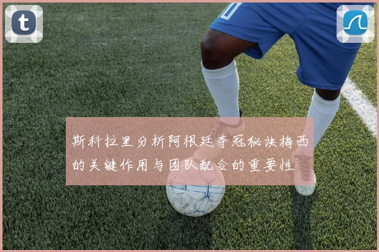 斯科拉里分析阿根廷夺冠秘诀梅西的关键作用与团队配合的重要性