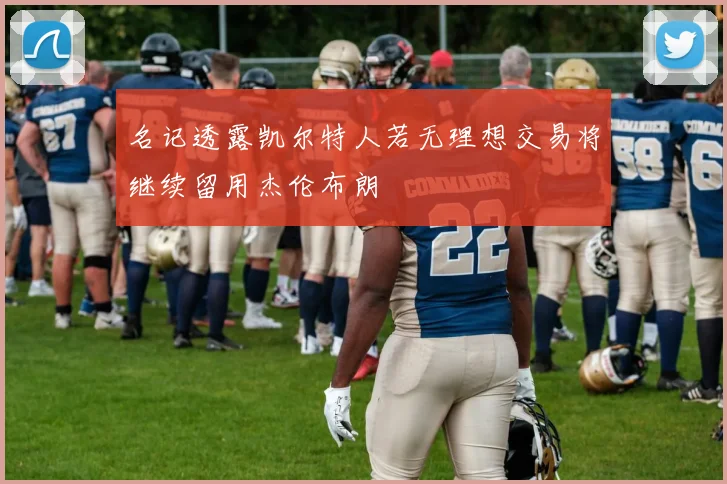 名记透露凯尔特人若无理想交易将继续留用杰伦布朗