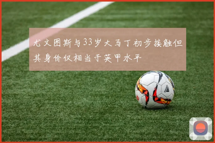 尤文图斯与33岁大马丁初步接触但其身价仅相当于英甲水平