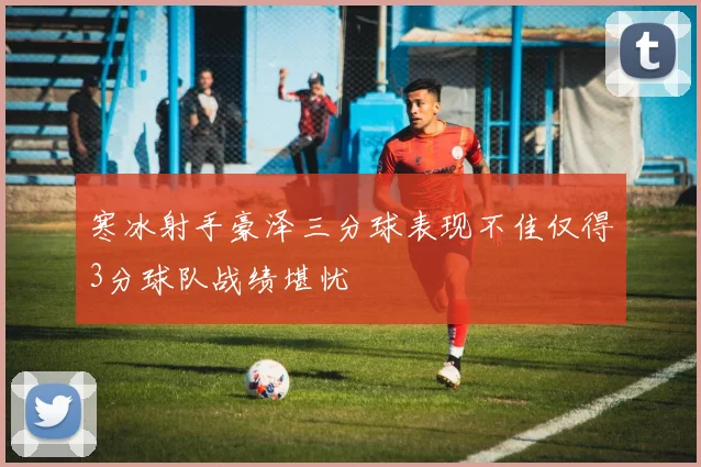 寒冰射手豪泽三分球表现不佳仅得3分球队战绩堪忧