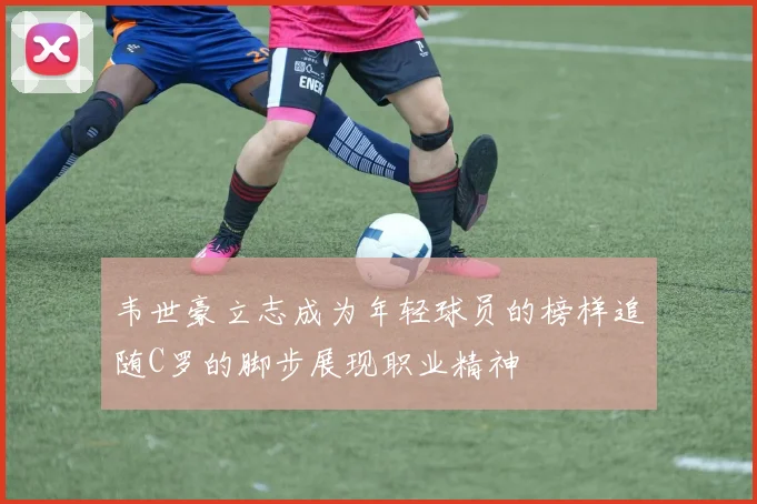 韦世豪立志成为年轻球员的榜样追随C罗的脚步展现职业精神