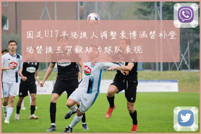 国足U17半场换人调整袁博涵替补登场替换王贺毅助力球队表现