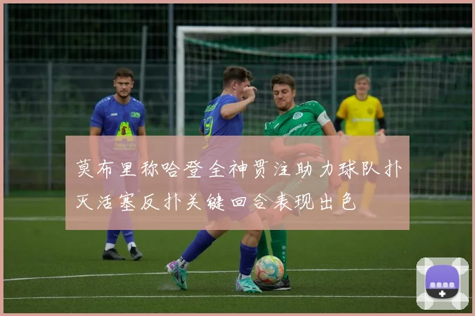 莫布里称哈登全神贯注助力球队扑灭活塞反扑关键回合表现出色