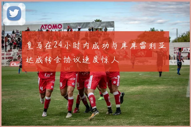 皇马在24小时内成功与库库雷利亚达成转会协议速度惊人