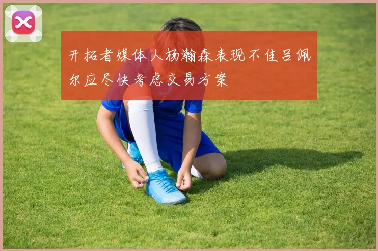 开拓者媒体人杨瀚森表现不佳吕佩尔应尽快考虑交易方案
