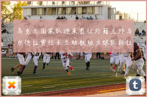 乌克兰国家队迎来首位外籍主帅马尔德拉曾任米兰助教助力球队新征程