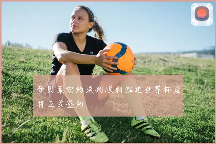 登贝莱续约谈判顺利推进世界杯后将正式签约