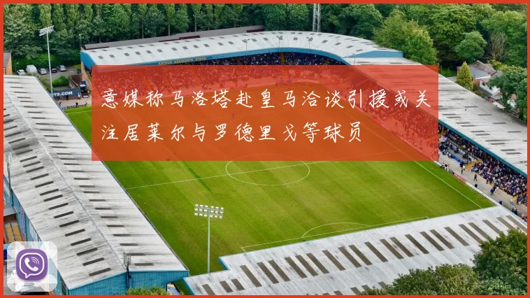 意媒称马洛塔赴皇马洽谈引援或关注居莱尔与罗德里戈等球员